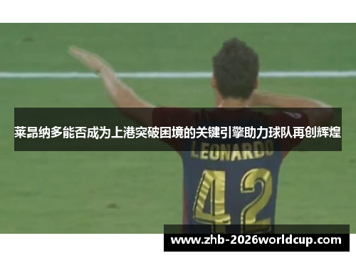 莱昂纳多能否成为上港突破困境的关键引擎助力球队再创辉煌